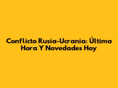 Conflicto Rusia-Ucrania: Última Hora Y Novedades Hoy