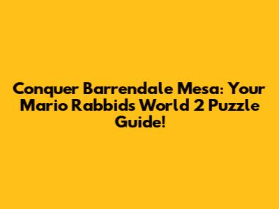 Conquer Barrendale Mesa: Your Mario Rabbids World 2 Puzzle Guide!