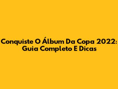 Conquiste O Álbum Da Copa 2022: Guia Completo E Dicas