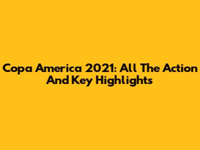 Copa America 2021: All The Action And Key Highlights