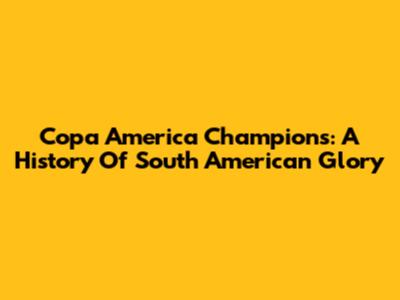 Copa America Champions: A History Of South American Glory