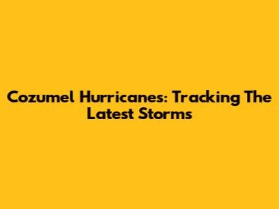 Cozumel Hurricanes: Tracking The Latest Storms