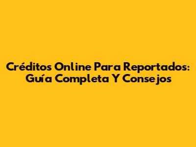 Créditos Online Para Reportados: Guía Completa Y Consejos