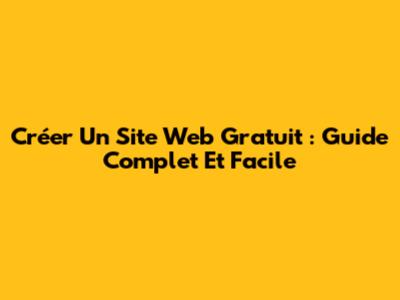 Créer Un Site Web Gratuit : Guide Complet Et Facile