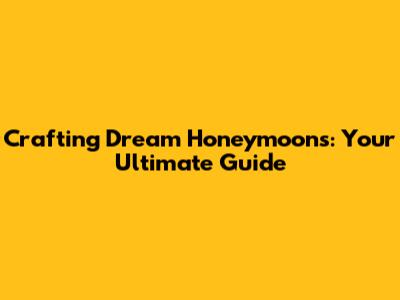 Crafting Dream Honeymoons: Your Ultimate Guide
