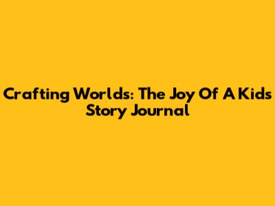 Crafting Worlds: The Joy Of A Kids' Story Journal