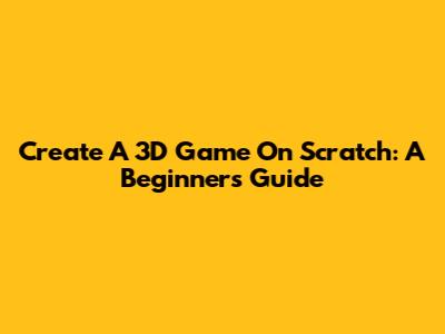 Create A 3D Game On Scratch: A Beginner's Guide