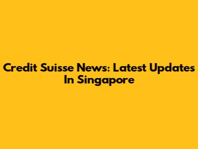 Credit Suisse News: Latest Updates In Singapore