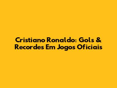 Cristiano Ronaldo: Gols & Recordes Em Jogos Oficiais