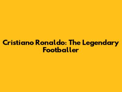 Cristiano Ronaldo: The Legendary Footballer