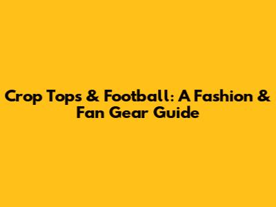 Crop Tops & Football: A Fashion & Fan Gear Guide
