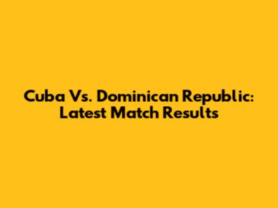 Cuba Vs. Dominican Republic: Latest Match Results