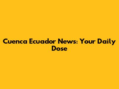 Cuenca Ecuador News: Your Daily Dose