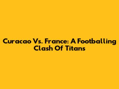 Curacao Vs. France: A Footballing Clash Of Titans