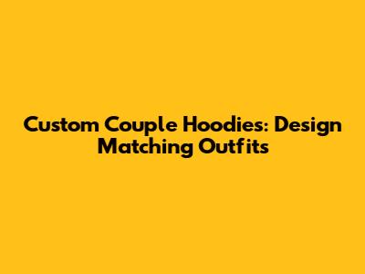 Custom Couple Hoodies: Design Matching Outfits