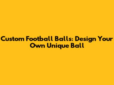 Custom Football Balls: Design Your Own Unique Ball