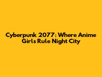 Cyberpunk 2077: Where Anime Girls Rule Night City
