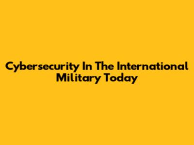 Cybersecurity In The International Military Today