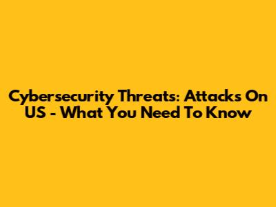 Cybersecurity Threats: Attacks On US - What You Need To Know