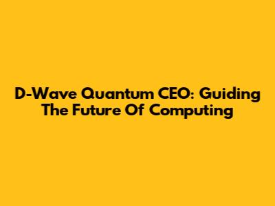 D-Wave Quantum CEO: Guiding The Future Of Computing
