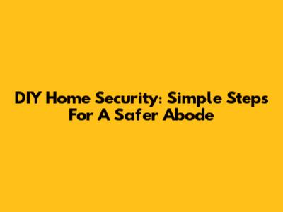 DIY Home Security: Simple Steps For A Safer Abode