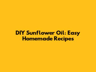 DIY Sunflower Oil: Easy Homemade Recipes