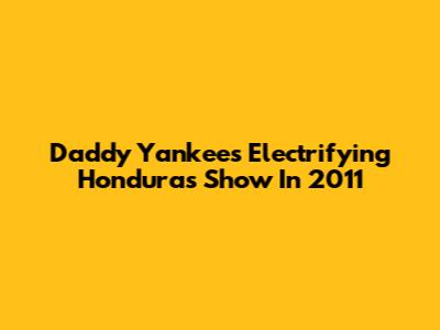 Daddy Yankee's Electrifying Honduras Show In 2011