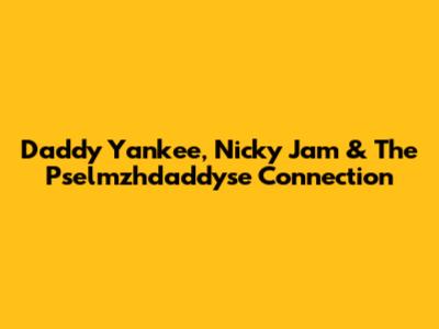 Daddy Yankee, Nicky Jam & The Pselmzhdaddyse Connection