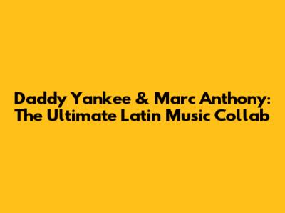 Daddy Yankee & Marc Anthony: The Ultimate Latin Music Collab