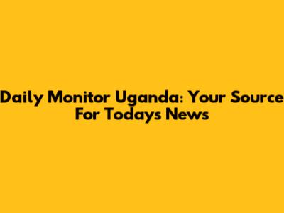 Daily Monitor Uganda: Your Source For Today's News