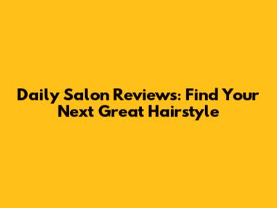 Daily Salon Reviews: Find Your Next Great Hairstyle
