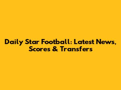 Daily Star Football: Latest News, Scores & Transfers