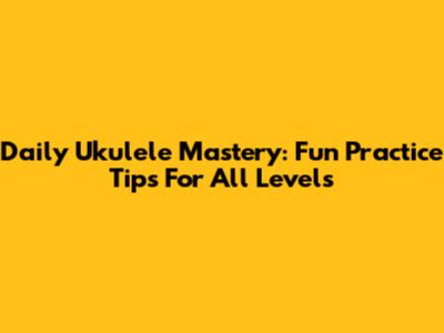 Daily Ukulele Mastery: Fun Practice Tips For All Levels