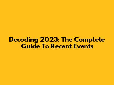 Decoding 2023: The Complete Guide To Recent Events