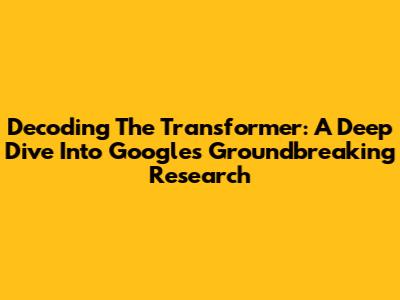 Decoding The Transformer: A Deep Dive Into Google's Groundbreaking Research