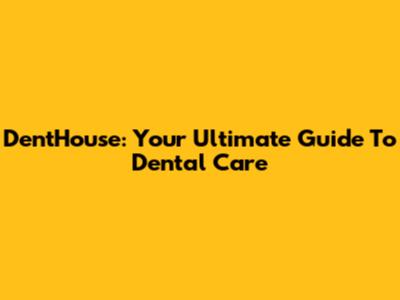 DentHouse: Your Ultimate Guide To Dental Care