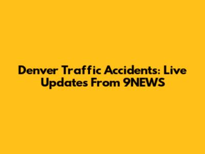 Denver Traffic Accidents: Live Updates From 9NEWS