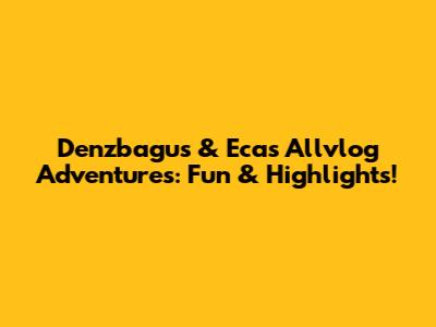 Denzbagus & Eca's Allvlog Adventures: Fun & Highlights!