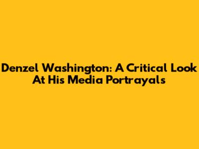 Denzel Washington: A Critical Look At His Media Portrayals