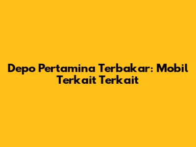 Depo Pertamina Terbakar: Mobil Terkait Terkait