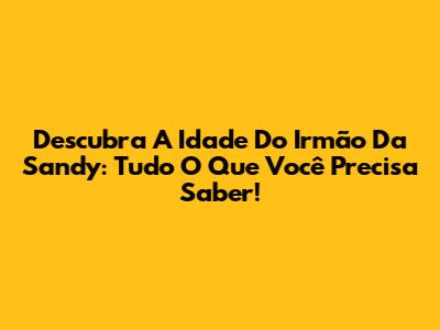 Descubra A Idade Do Irmão Da Sandy: Tudo O Que Você Precisa Saber!