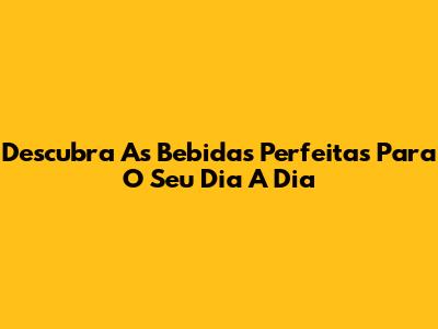 Descubra As Bebidas Perfeitas Para O Seu Dia A Dia