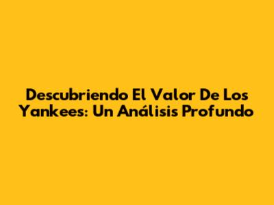 Descubriendo El Valor De Los Yankees: Un Análisis Profundo