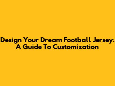 Design Your Dream Football Jersey: A Guide To Customization