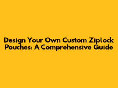 Design Your Own Custom Ziplock Pouches: A Comprehensive Guide