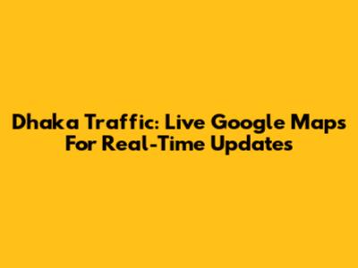 Dhaka Traffic: Live Google Maps For Real-Time Updates