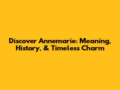 Discover Annemarie: Meaning, History, & Timeless Charm