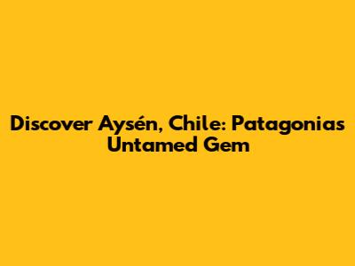Discover Aysén, Chile: Patagonia's Untamed Gem