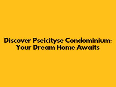 Discover Pseicityse Condominium: Your Dream Home Awaits