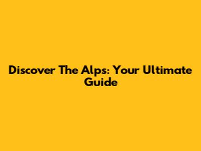 Discover The Alps: Your Ultimate Guide